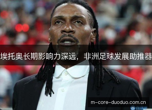 埃托奥长期影响力深远,非洲足球发展助推器 埃托奥长期影响力深远,非洲足球发展助推器